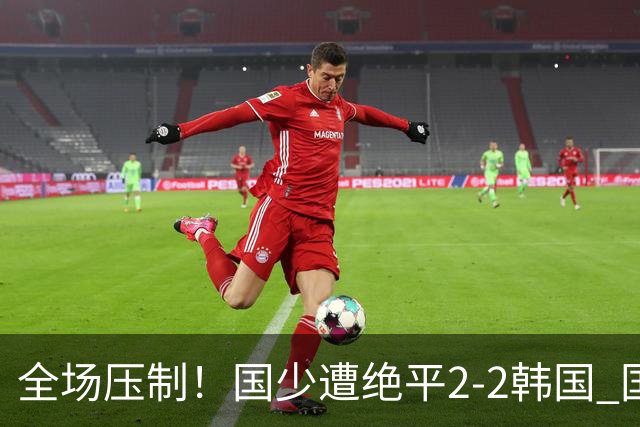全场压制！国少遭绝平2-2韩国 国少第87分钟送点3胜1平以第二晋级