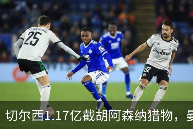 切尔西1.17亿截胡阿森纳猎物，曼联头号目标遭罗马3500万强挖，英超今夏最乱抢人大战爆发