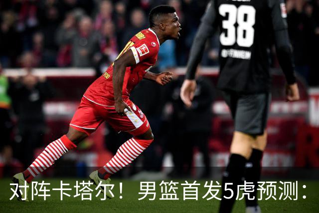 对阵卡塔尔！男篮首发5虎预测：贺希宁朱俊龙替补，崔永熙搭杨瀚森