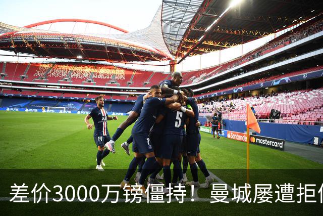 差价3000万镑僵持！曼城屡遭拒仍死磕到底，豪门执着背后藏深层博弈？