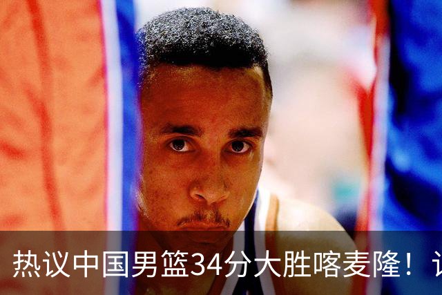 热议中国男篮34分大胜喀麦隆！记者：三分命中率一度超70%很不正常