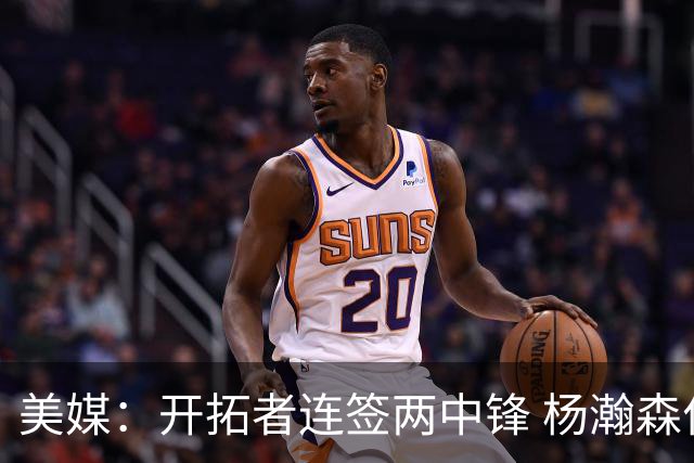 美媒：开拓者连签两中锋 杨瀚森位置岌岌可危