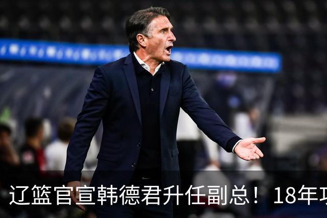 辽篮官宣韩德君升任副总！18年功勋直接掌印，郭艾伦回归有转机
