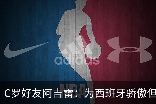 C罗好友阿吉雷：为西班牙骄傲但为C罗出局而痛心；C罗改变了足球