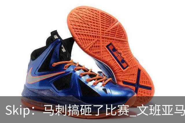 Skip：马刺搞砸了比赛 文班亚马就像詹姆斯一样没有关键基因